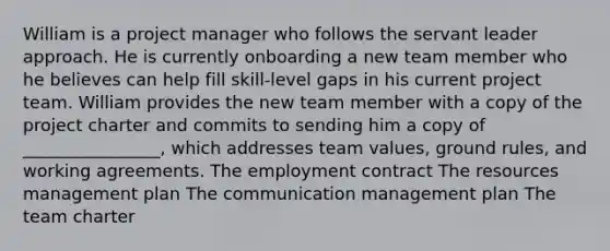 William is a project manager who follows the servant leader approach. He is currently onboarding a new team member who he believes can help fill skill-level gaps in his current project team. William provides the new team member with a copy of the project charter and commits to sending him a copy of ________________, which addresses team values, ground rules, and working agreements. The employment contract The resources management plan The communication management plan The team charter