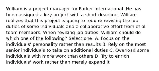 William is a project manager for Parker International. He has been assigned a key project with a short deadline. William realizes that this project is going to require revising the job duties of some individuals and a collaborative effort from of all team members. When revising job duties, William should do which one of the following? Select one: A. Focus on the individuals' personality rather than results B. Rely on the most senior individuals to take on additional duties C. Overload some individuals with more work than others D. Try to enrich individuals' work rather than merely expand it