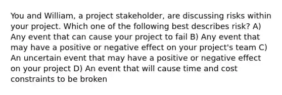 You and William, a project stakeholder, are discussing risks within your project. Which one of the following best describes risk? A) Any event that can cause your project to fail B) Any event that may have a positive or negative effect on your project's team C) An uncertain event that may have a positive or negative effect on your project D) An event that will cause time and cost constraints to be broken