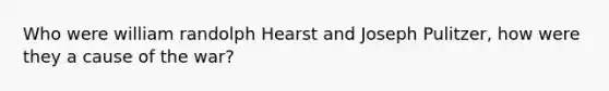 Who were william randolph Hearst and Joseph Pulitzer, how were they a cause of the war?