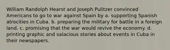 William Randolph Hearst and Joseph Pulitzer convinced Americans to go to war against Spain by a. supporting Spanish atrocities in Cuba. b. preparing the military for battle in a foreign land. c. promising that the war would revive the economy. d. printing graphic and salacious stories about events in Cuba in their newspapers.