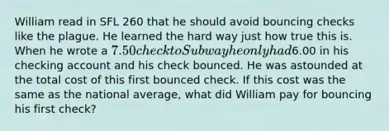 William read in SFL 260 that he should avoid bouncing checks like the plague. He learned the hard way just how true this is. When he wrote a 7.50 check to Subway he only had6.00 in his checking account and his check bounced. He was astounded at the total cost of this first bounced check. If this cost was the same as the national average, what did William pay for bouncing his first check?