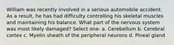 William was recently involved in a serious automobile accident. As a result, he has had difficulty controlling his skeletal muscles and maintaining his balance. What part of the nervous system was most likely damaged? Select one: a. Cerebellum b. Cerebral cortex c. Myelin sheath of the peripheral neurons d. Pineal gland