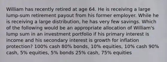 William has recently retired at age 64. He is receiving a large lump-sum retirement payout from his former employer. While he is receiving a large distribution, he has very few savings. Which of the following would be an appropriate allocation of William's lump sum in an investment portfolio if his primary interest is income and his secondary interest is growth for inflation protection? 100% cash 80% bonds, 10% equities, 10% cash 90% cash, 5% equities, 5% bonds 25% cash, 75% equities