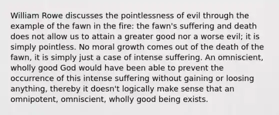 William Rowe discusses the pointlessness of evil through the example of the fawn in the fire: the fawn's suffering and death does not allow us to attain a greater good nor a worse evil; it is simply pointless. No moral growth comes out of the death of the fawn, it is simply just a case of intense suffering. An omniscient, wholly good God would have been able to prevent the occurrence of this intense suffering without gaining or loosing anything, thereby it doesn't logically make sense that an omnipotent, omniscient, wholly good being exists.