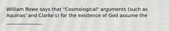 William Rowe says that "Cosmological" arguments (such as Aquinas' and Clarke's) for the existence of God assume the _______________