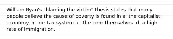 William Ryan's "blaming the victim" thesis states that many people believe the cause of poverty is found in a. the capitalist economy. b. our tax system. c. the poor themselves. d. a high rate of immigration.