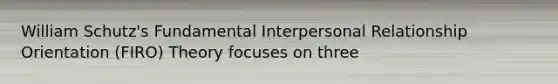 William Schutz's Fundamental Interpersonal Relationship Orientation (FIRO) Theory focuses on three