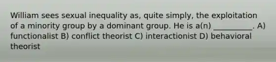 William sees sexual inequality as, quite simply, the exploitation of a minority group by a dominant group. He is a(n) __________. A) functionalist B) conflict theorist C) interactionist D) behavioral theorist