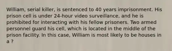 William, serial killer, is sentenced to 40 years imprisonment. His prison cell is under 24-hour video surveillance, and he is prohibited for interacting with his fellow prisoners. Two armed personnel guard his cell, which is located in the middle of the prison facility. In this case, William is most likely to be houses in a ?