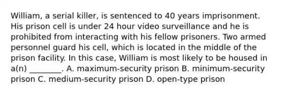 William, a serial killer, is sentenced to 40 years imprisonment. His prison cell is under 24 hour video surveillance and he is prohibited from interacting with his fellow prisoners. Two armed personnel guard his cell, which is located in the middle of the prison facility. In this case, William is most likely to be housed in a(n) ________. A. maximum-security prison B. minimum-security prison C. medium-security prison D. open-type prison