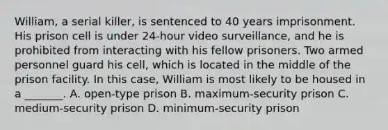 William, a serial killer, is sentenced to 40 years imprisonment. His prison cell is under 24-hour video surveillance, and he is prohibited from interacting with his fellow prisoners. Two armed personnel guard his cell, which is located in the middle of the prison facility. In this case, William is most likely to be housed in a _______. A. open-type prison B. maximum-security prison C. medium-security prison D. minimum-security prison