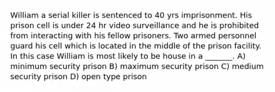 William a serial killer is sentenced to 40 yrs imprisonment. His prison cell is under 24 hr video surveillance and he is prohibited from interacting with his fellow prisoners. Two armed personnel guard his cell which is located in the middle of the prison facility. In this case William is most likely to be house in a _______. A) minimum security prison B) maximum security prison C) medium security prison D) open type prison