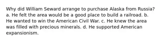 Why did William Seward arrange to purchase Alaska from Russia? a. He felt the area would be a good place to build a railroad. b. He wanted to win the American Civil War. c. He knew the area was filled with precious minerals. d. He supported American expansionism.