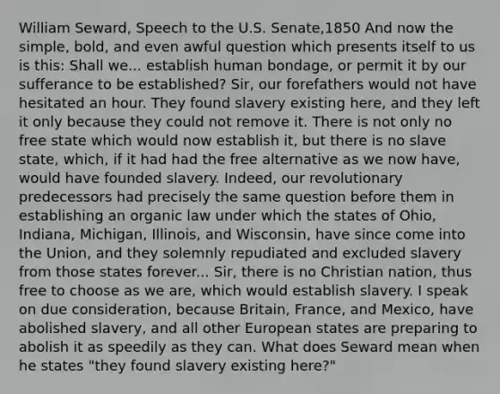 William Seward, Speech to the U.S. Senate,1850 And now the simple, bold, and even awful question which presents itself to us is this: Shall we... establish human bondage, or permit it by our sufferance to be established? Sir, our forefathers would not have hesitated an hour. They found slavery existing here, and they left it only because they could not remove it. There is not only no free state which would now establish it, but there is no slave state, which, if it had had the free alternative as we now have, would have founded slavery. Indeed, our revolutionary predecessors had precisely the same question before them in establishing an organic law under which the states of Ohio, Indiana, Michigan, Illinois, and Wisconsin, have since come into the Union, and they solemnly repudiated and excluded slavery from​ those states forever... Sir, there is no Christian nation, thus free to choose as we are, which would establish slavery. I speak on due consideration, because Britain, France, and Mexico, have abolished slavery, and all other European states are preparing to abolish it as speedily as they can. What does Seward mean when he states "they found slavery existing here?"