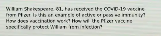 William Shakespeare, 81, has received the COVID-19 vaccine from Pfizer. Is this an example of active or passive immunity? How does vaccination work? How will the Pfizer vaccine specifically protect William from infection?