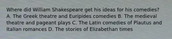 Where did <a href='https://www.questionai.com/knowledge/kZ2cEKggfn-william-shakespeare' class='anchor-knowledge'>william shakespeare</a> get his ideas for his comedies? A. The Greek theatre and Euripides comedies B. The medieval theatre and pageant plays C. The Latin comedies of Plautus and Italian romances D. The stories of Elizabethan times