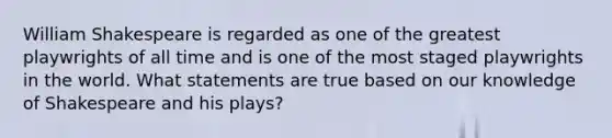 William Shakespeare is regarded as one of the greatest playwrights of all time and is one of the most staged playwrights in the world. What statements are true based on our knowledge of Shakespeare and his plays?