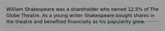 William Shakespeare was a shareholder who owned 12.5% of The Globe Theatre. As a young writer Shakespeare bought shares in the theatre and benefited financially as his popularity grew.