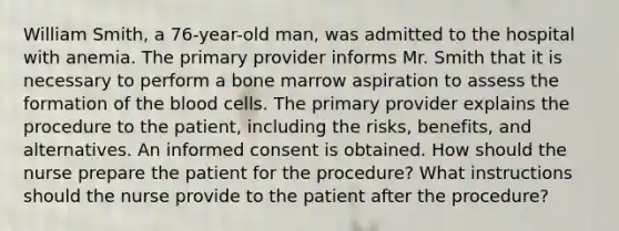 William Smith, a 76-year-old man, was admitted to the hospital with anemia. The primary provider informs Mr. Smith that it is necessary to perform a bone marrow aspiration to assess the formation of the blood cells. The primary provider explains the procedure to the patient, including the risks, benefits, and alternatives. An informed consent is obtained. How should the nurse prepare the patient for the procedure? What instructions should the nurse provide to the patient after the procedure?