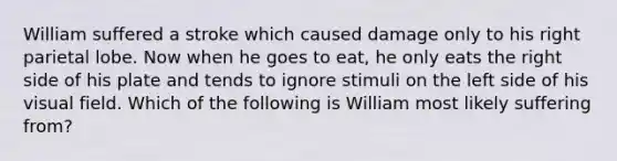 William suffered a stroke which caused damage only to his right parietal lobe. Now when he goes to eat, he only eats the right side of his plate and tends to ignore stimuli on the left side of his visual field. Which of the following is William most likely suffering from?