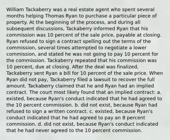 William Tackaberry was a real estate agent who spent several months helping Thomas Ryan to purchase a particular piece of property. At the beginning of the process, and during all subsequent discussions, Tackaberry informed Ryan that his commission was 10 percent of the sale price, payable at closing. Ryan refused to sign a contract spelling out the terms of the commission, several times attempted to negotiate a lower commission, and stated he was not going to pay 10 percent for the commission. Tackaberry repeated that his commission was 10 percent, due at closing. After the deal was finalized, Tackaberry sent Ryan a bill for 10 percent of the sale price. When Ryan did not pay, Tackaberry filed a lawsuit to recover the full amount. Tackaberry claimed that he and Ryan had an implied contract. The court most likely found that an implied contract: a. existed, because Ryan's conduct indicated that he had agreed to the 10 percent commission. b. did not exist, because Ryan had refused to sign a written contract. c. existed, because Ryan's conduct indicated that he had agreed to pay an 8 percent commission. d. did not exist, because Ryan's conduct indicated that he had never agreed to the 10 percent commission.