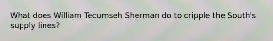 What does William Tecumseh Sherman do to cripple the South's supply lines?