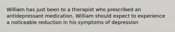 William has just been to a therapist who prescribed an antidepressant medication. William should expect to experience a noticeable reduction in his symptoms of depression