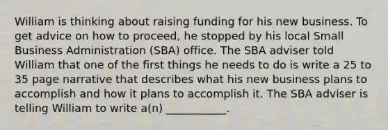 William is thinking about raising funding for his new business. To get advice on how to proceed, he stopped by his local Small Business Administration (SBA) office. The SBA adviser told William that one of the first things he needs to do is write a 25 to 35 page narrative that describes what his new business plans to accomplish and how it plans to accomplish it. The SBA adviser is telling William to write a(n) ___________.