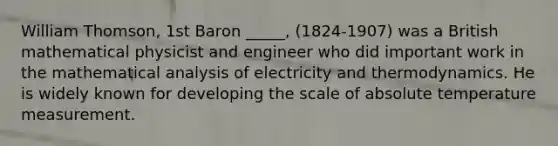 William Thomson, 1st Baron _____, (1824-1907) was a British mathematical physicist and engineer who did important work in the mathematical analysis of electricity and thermodynamics. He is widely known for developing the scale of absolute temperature measurement.