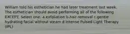 William told his esthetician he had laser treatment last week. The esthetician should avoid performing all of the following EXCEPT: Select one: a.exfoliation b.hair removal c.gentle hydrating facial without steam d.Intense Pulsed Light Therapy (IPL)