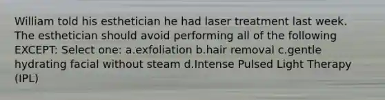 William told his esthetician he had laser treatment last week. The esthetician should avoid performing all of the following EXCEPT: Select one: a.exfoliation b.hair removal c.gentle hydrating facial without steam d.Intense Pulsed Light Therapy (IPL)