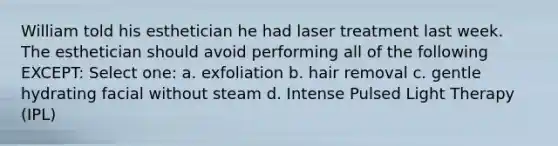 William told his esthetician he had laser treatment last week. The esthetician should avoid performing all of the following EXCEPT: Select one: a. exfoliation b. hair removal c. gentle hydrating facial without steam d. Intense Pulsed Light Therapy (IPL)