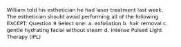 William told his esthetician he had laser treatment last week. The esthetician should avoid performing all of the following EXCEPT: Question 9 Select one: a. exfoliation b. hair removal c. gentle hydrating facial without steam d. Intense Pulsed Light Therapy (IPL)