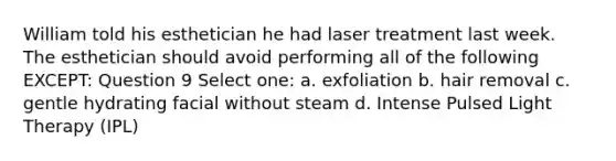 William told his esthetician he had laser treatment last week. The esthetician should avoid performing all of the following EXCEPT: Question 9 Select one: a. exfoliation b. hair removal c. gentle hydrating facial without steam d. Intense Pulsed Light Therapy (IPL)