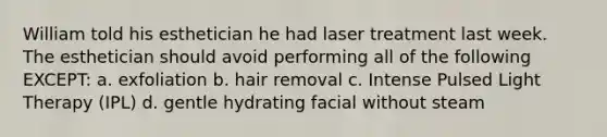 William told his esthetician he had laser treatment last week. The esthetician should avoid performing all of the following EXCEPT: a. exfoliation b. hair removal c. Intense Pulsed Light Therapy (IPL) d. gentle hydrating facial without steam