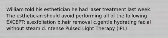 William told his esthetician he had laser treatment last week. The esthetician should avoid performing all of the following EXCEPT: a.exfoliation b.hair removal c.gentle hydrating facial without steam d.Intense Pulsed Light Therapy (IPL)