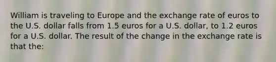 William is traveling to Europe and the exchange rate of euros to the U.S. dollar falls from 1.5 euros for a U.S. dollar, to 1.2 euros for a U.S. dollar. The result of the change in the exchange rate is that the: