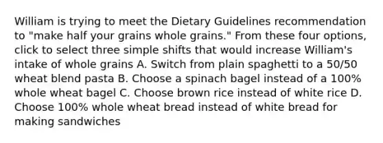 William is trying to meet the Dietary Guidelines recommendation to "make half your grains whole grains." From these four options, click to select three simple shifts that would increase William's intake of whole grains A. Switch from plain spaghetti to a 50/50 wheat blend pasta B. Choose a spinach bagel instead of a 100% whole wheat bagel C. Choose brown rice instead of white rice D. Choose 100% whole wheat bread instead of white bread for making sandwiches