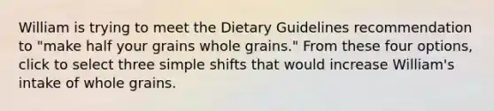 William is trying to meet the Dietary Guidelines recommendation to "make half your grains whole grains." From these four options, click to select three simple shifts that would increase William's intake of whole grains.