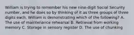 William is trying to remember his new nine-digit Social Security number, and he does so by thinking of it as three groups of three digits each. William is demonstrating which of the following? A. The use of maintenance rehearsal B. Retrieval from working memory C. Storage in sensory register D. The use of chunking