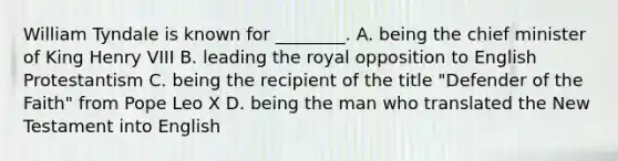 William Tyndale is known for ________. A. being the chief minister of King Henry VIII B. leading the royal opposition to English Protestantism C. being the recipient of the title "Defender of the Faith" from Pope Leo X D. being the man who translated the New Testament into English