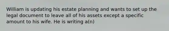 William is updating his estate planning and wants to set up the legal document to leave all of his assets except a specific amount to his wife. He is writing a(n)