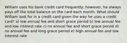 William uses his bank credit card frequently; however, he always pays off the total balance on the card each month. What should William look for in a credit card given the way he uses a credit card? a) low annual fee and short grace period b) low annual fee and low interest rate c) no annual fee and short grace period d) no annual fee and long grace period e) high annual fee and low interest rate