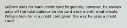 William uses his bank credit card frequently; however, he always pays off the total balance on the card each month what should William look for in a credit card given the way he uses a credit card?