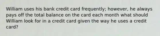 William uses his bank credit card frequently; however, he always pays off the total balance on the card each month what should William look for in a credit card given the way he uses a credit card?