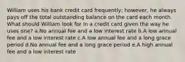 William uses his bank credit card frequently; however, he always pays off the total outstanding balance on the card each month. What should William look for in a credit card given the way he uses one? a.No annual fee and a low interest rate b.A low annual fee and a low interest rate c.A low annual fee and a long grace period d.No annual fee and a long grace period e.A high annual fee and a low interest rate