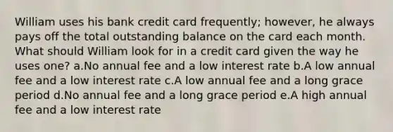 William uses his bank credit card frequently; however, he always pays off the total outstanding balance on the card each month. What should William look for in a credit card given the way he uses one? a.No annual fee and a low interest rate b.A low annual fee and a low interest rate c.A low annual fee and a long grace period d.No annual fee and a long grace period e.A high annual fee and a low interest rate