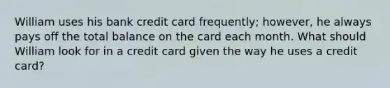 William uses his bank credit card frequently; however, he always pays off the total balance on the card each month. What should William look for in a credit card given the way he uses a credit card?