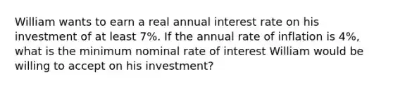 William wants to earn a real annual interest rate on his investment of at least 7%. If the annual rate of inflation is 4%, what is the minimum nominal rate of interest William would be willing to accept on his investment?